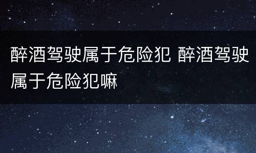 醉酒驾驶属于危险犯 醉酒驾驶属于危险犯嘛