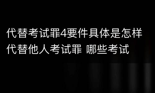 代替考试罪4要件具体是怎样 代替他人考试罪 哪些考试