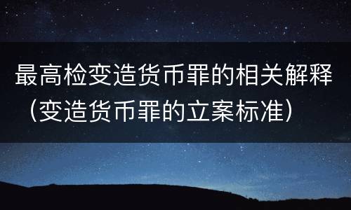 最高检变造货币罪的相关解释（变造货币罪的立案标准）