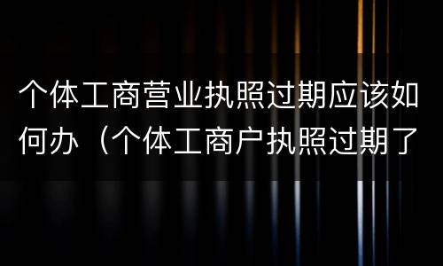 个体工商营业执照过期应该如何办（个体工商户执照过期了怎么办）