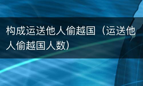 构成运送他人偷越国（运送他人偷越国人数）