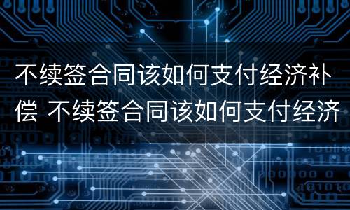 不续签合同该如何支付经济补偿 不续签合同该如何支付经济补偿费