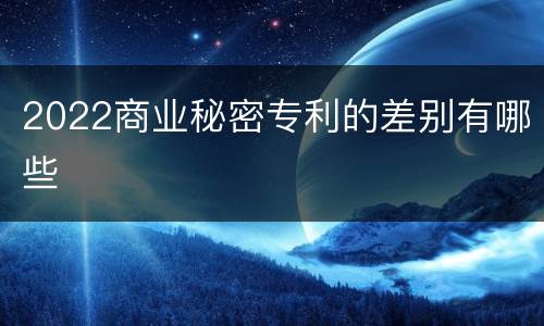 2022商业秘密专利的差别有哪些