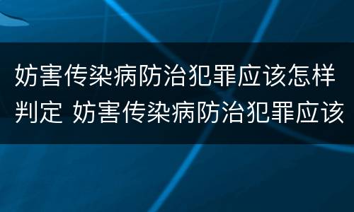 妨害传染病防治犯罪应该怎样判定 妨害传染病防治犯罪应该怎样判定责任