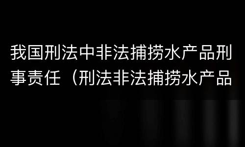 我国刑法中非法捕捞水产品刑事责任（刑法非法捕捞水产品罪）