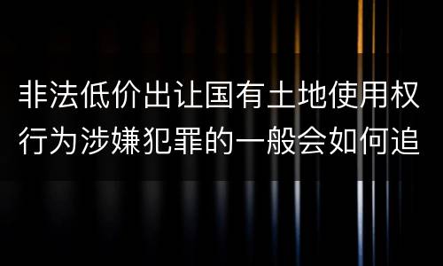 非法低价出让国有土地使用权行为涉嫌犯罪的一般会如何追究法律责任