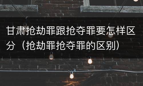 甘肃抢劫罪跟抢夺罪要怎样区分（抢劫罪抢夺罪的区别）