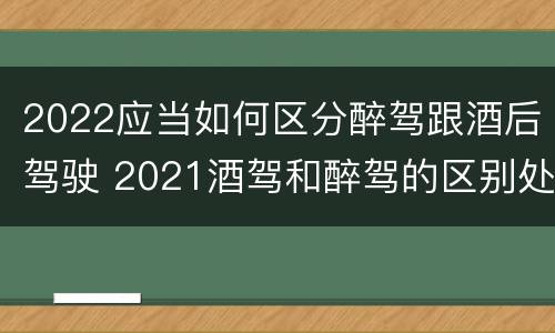 2022应当如何区分醉驾跟酒后驾驶 2021酒驾和醉驾的区别处罚