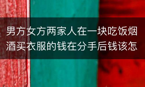 男方女方两家人在一块吃饭烟酒买衣服的钱在分手后钱该怎么还