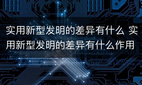 实用新型发明的差异有什么 实用新型发明的差异有什么作用