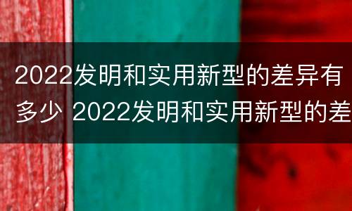 2022发明和实用新型的差异有多少 2022发明和实用新型的差异有多少种