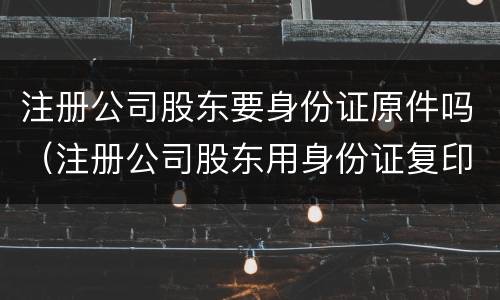 注册公司股东要身份证原件吗（注册公司股东用身份证复印件可以吗）