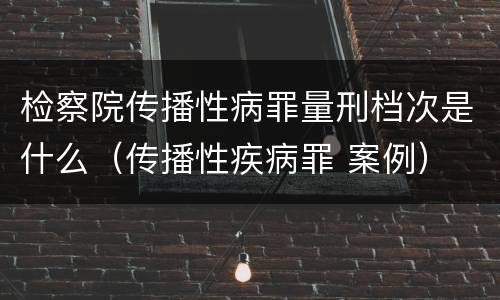 检察院传播性病罪量刑档次是什么（传播性疾病罪 案例）