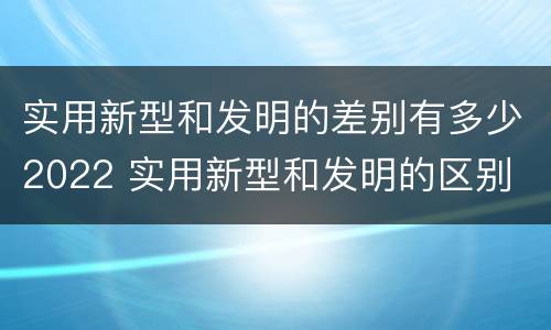 实用新型和发明的差别有多少2022 实用新型和发明的区别