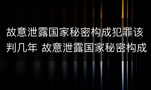 故意泄露国家秘密构成犯罪该判几年 故意泄露国家秘密构成犯罪该判几年以上