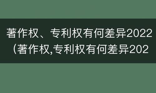 著作权、专利权有何差异2022（著作权,专利权有何差异2022年）