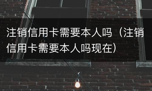注销信用卡需要本人吗（注销信用卡需要本人吗现在）