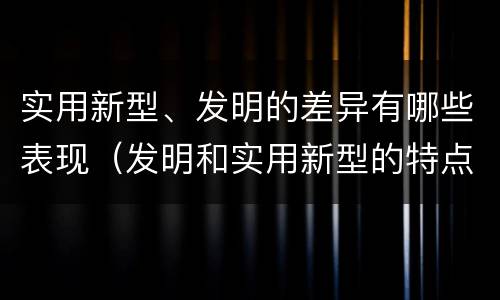 实用新型、发明的差异有哪些表现（发明和实用新型的特点）