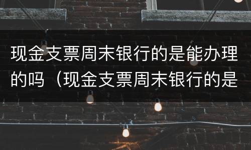 现金支票周末银行的是能办理的吗（现金支票周末银行的是能办理的吗怎么办）
