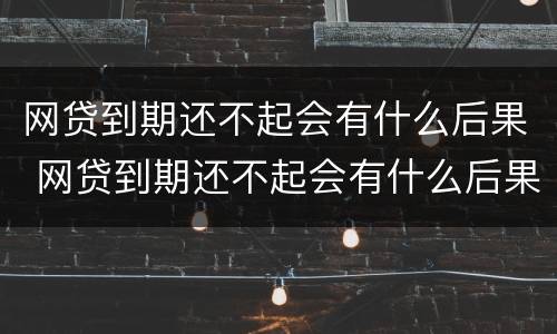 网贷到期还不起会有什么后果 网贷到期还不起会有什么后果嘛