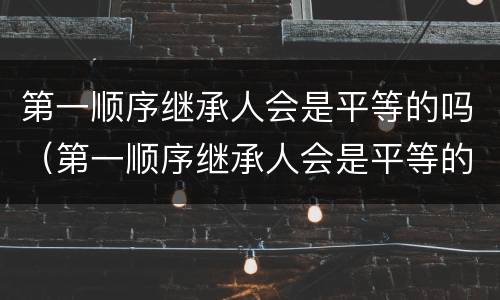 第一顺序继承人会是平等的吗（第一顺序继承人会是平等的吗为什么）