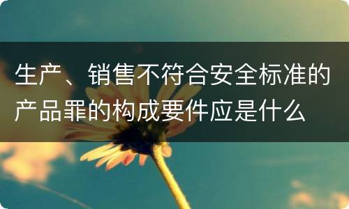 生产、销售不符合安全标准的产品罪的构成要件应是什么
