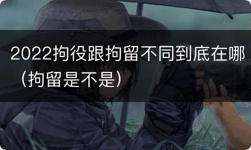2022拘役跟拘留不同到底在哪（拘留是不是）
