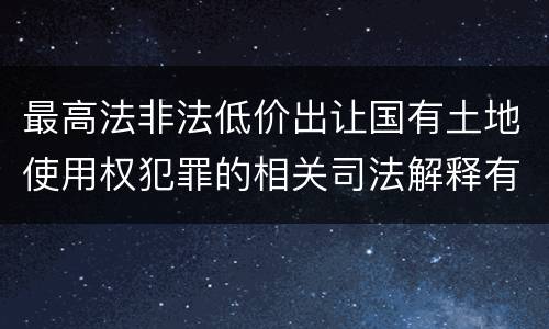 最高法非法低价出让国有土地使用权犯罪的相关司法解释有哪些内容