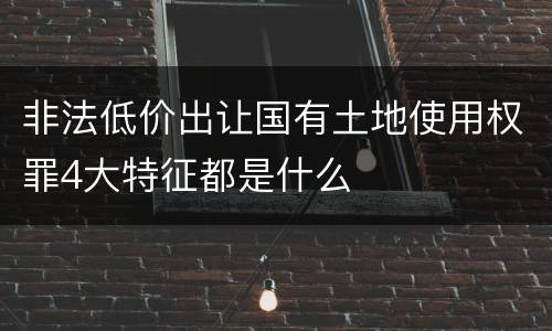 非法低价出让国有土地使用权罪4大特征都是什么