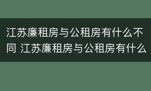 江苏廉租房与公租房有什么不同 江苏廉租房与公租房有什么不同吗