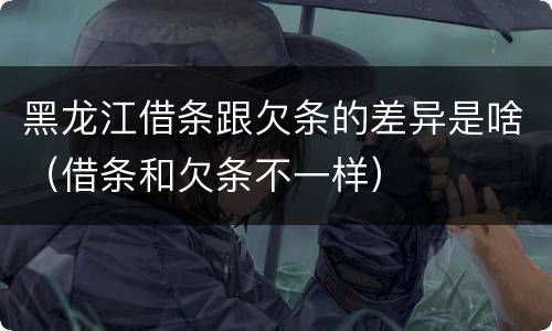 黑龙江借条跟欠条的差异是啥（借条和欠条不一样）