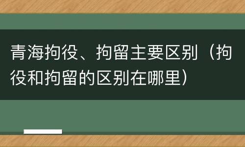 青海拘役、拘留主要区别（拘役和拘留的区别在哪里）