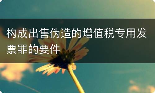 构成出售伪造的增值税专用发票罪的要件