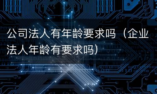 公司法人有年龄要求吗（企业法人年龄有要求吗）