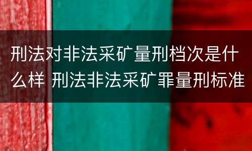 刑法对非法采矿量刑档次是什么样 刑法非法采矿罪量刑标准