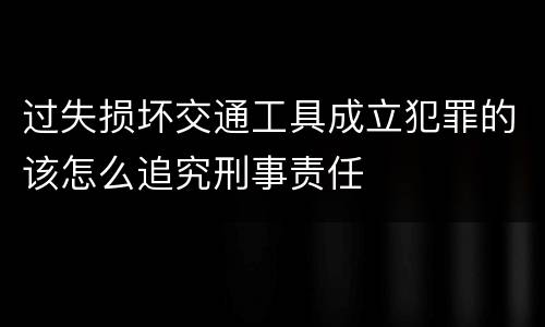过失损坏交通工具成立犯罪的该怎么追究刑事责任