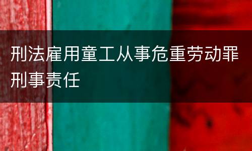 刑法雇用童工从事危重劳动罪刑事责任