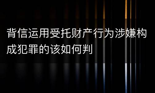 背信运用受托财产行为涉嫌构成犯罪的该如何判