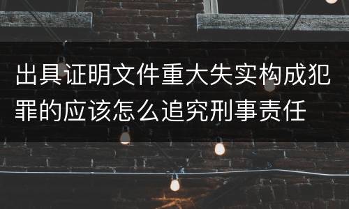 出具证明文件重大失实构成犯罪的应该怎么追究刑事责任
