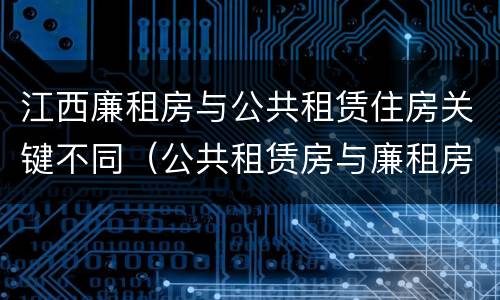 江西廉租房与公共租赁住房关键不同（公共租赁房与廉租房的区别）