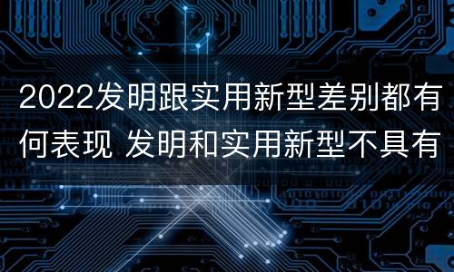 2022发明跟实用新型差别都有何表现 发明和实用新型不具有什么特性