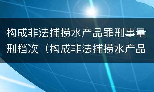 构成非法捕捞水产品罪刑事量刑档次（构成非法捕捞水产品罪刑事量刑档次是多少）
