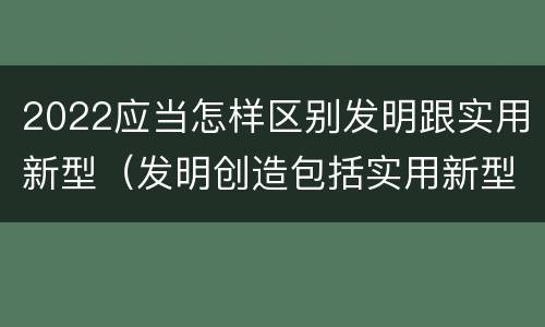 2022应当怎样区别发明跟实用新型（发明创造包括实用新型吗）