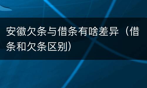 安徽欠条与借条有啥差异（借条和欠条区别）