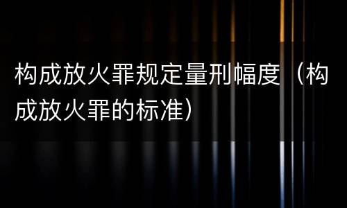 构成放火罪规定量刑幅度（构成放火罪的标准）