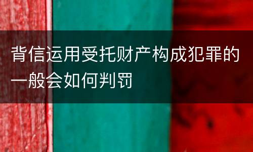 背信运用受托财产构成犯罪的一般会如何判罚