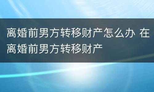 离婚前男方转移财产怎么办 在离婚前男方转移财产