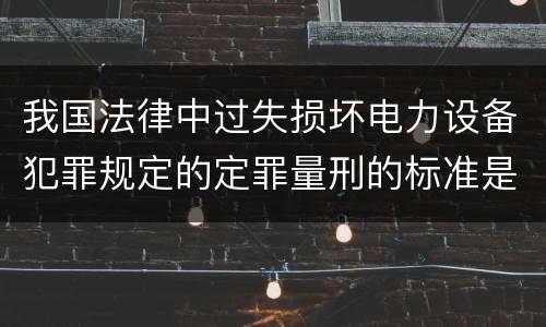 我国法律中过失损坏电力设备犯罪规定的定罪量刑的标准是怎样的