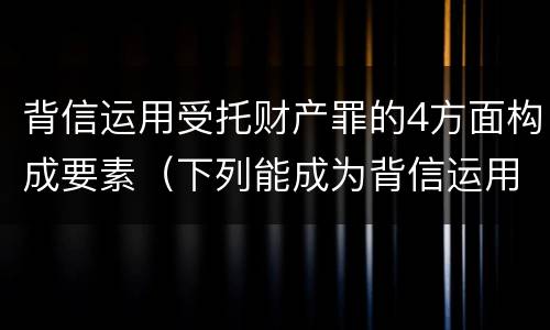 背信运用受托财产罪的4方面构成要素（下列能成为背信运用受托财产罪）