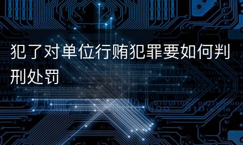 犯了对单位行贿犯罪要如何判刑处罚